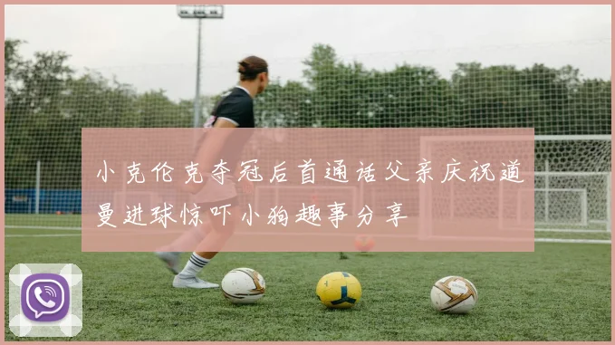 小克伦克夺冠后首通话父亲庆祝道曼进球惊吓小狗趣事分享