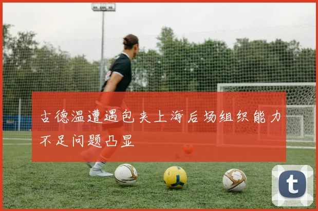 古德温遭遇包夹上海后场组织能力不足问题凸显