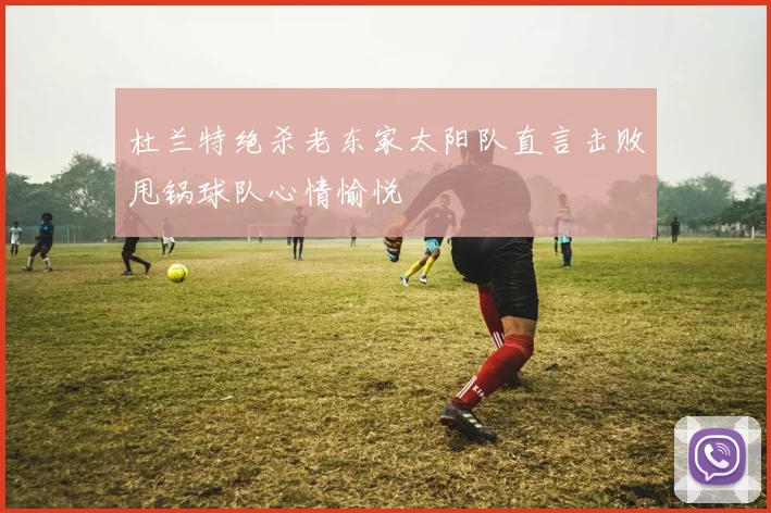 杜兰特绝杀老东家太阳队直言击败甩锅球队心情愉悦