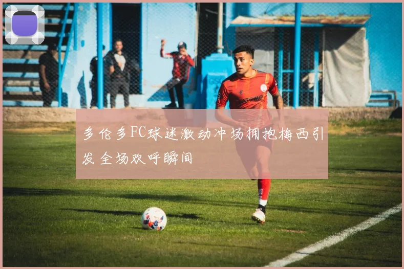 多伦多FC球迷激动冲场拥抱梅西引发全场欢呼瞬间