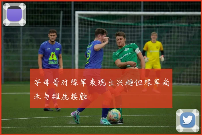字母哥对绿军表现出兴趣但绿军尚未与雄鹿接触