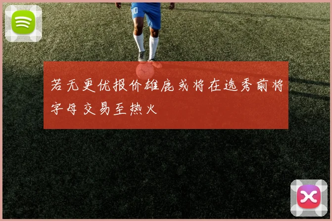若无更优报价雄鹿或将在选秀前将字母交易至热火