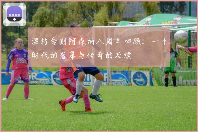 温格告别阿森纳八周年回顾：一个时代的落幕与传奇的延续