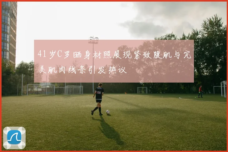 41岁C罗晒身材照展现紧致腹肌与完美肌肉线条引发热议