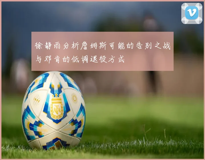 徐静雨分析詹姆斯可能的告别之战与邓肯的低调退役方式