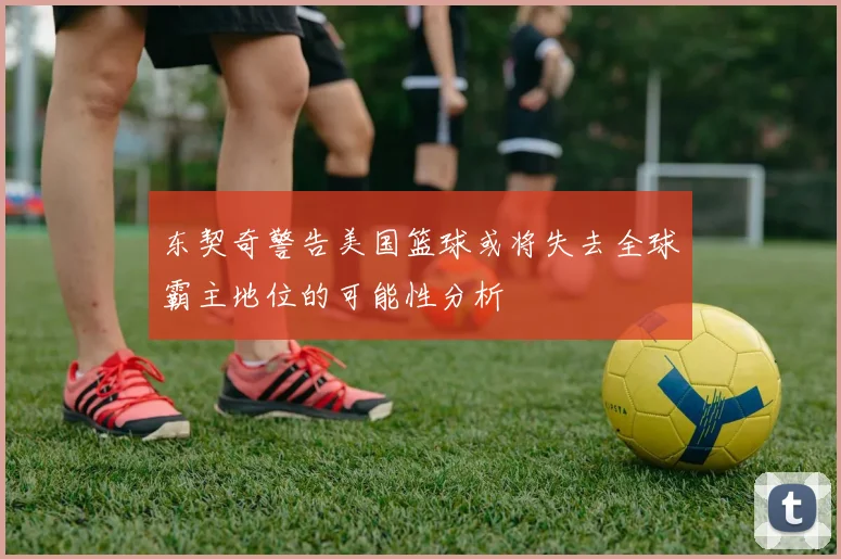 东契奇警告美国篮球或将失去全球霸主地位的可能性分析